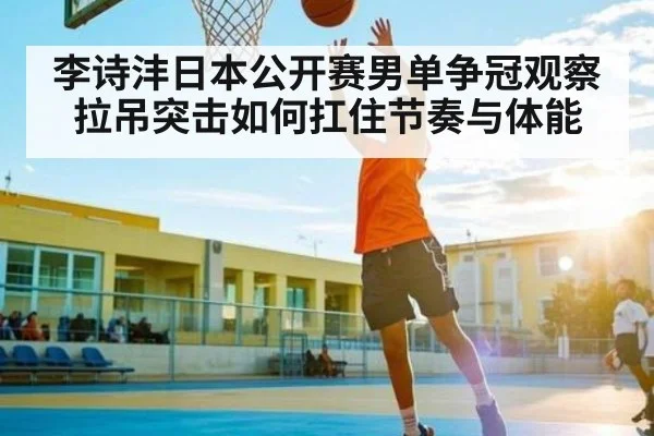 李诗沣日本公开赛男单争冠观察 拉吊突击如何扛住节奏与体能